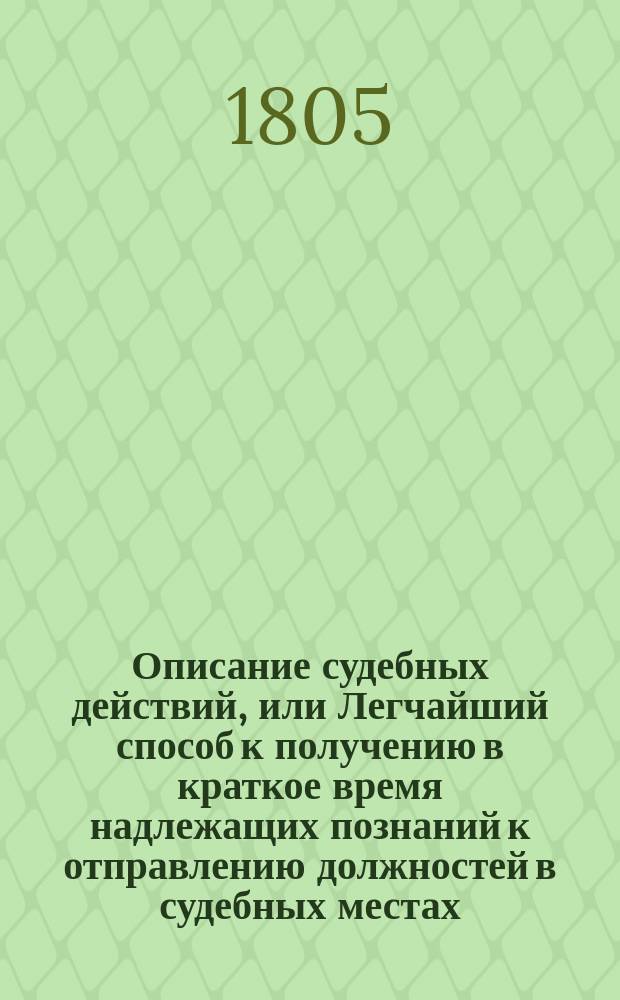 Описание судебных действий, или Легчайший способ к получению в краткое время надлежащих познаний к отправлению должностей в судебных местах, особливо тем, которые, не имея случая упражняться в отечественных законах, употреблены будут в гражданскую службу