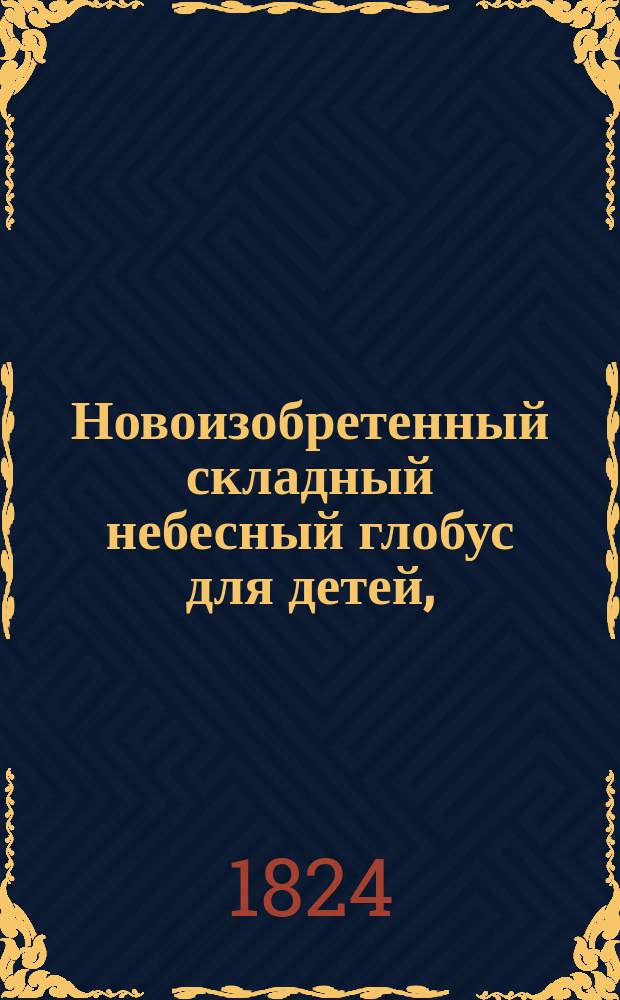 Новоизобретенный складный небесный глобус для детей, : с астрономическою при оном географиею, расположенной в вопросах и ответах, служащею легчайшим способом к познанию положения, порядка и движения всех светил небесных в отношении к обитаемому нами земному глобусу и с приложением в 6ти таблицах изображений систем мира, сферы, всех до сих пор открытых планет, изменений Луны и как солнечных, так и лунных затмений