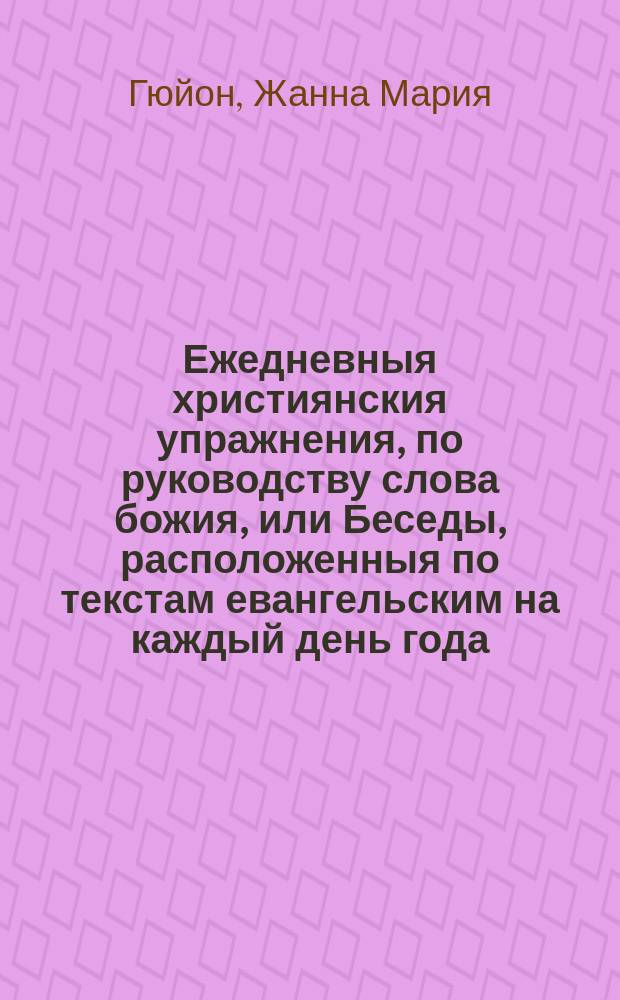 Ежедневныя християнския упражнения, по руководству слова божия, или Беседы, расположенныя по текстам евангельским на каждый день года