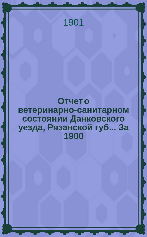 Отчет о ветеринарно-санитарном состоянии Данковского уезда, Рязанской губ. ... За 1900/1901 г.