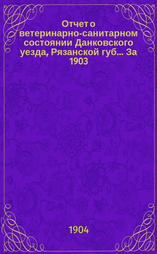 Отчет о ветеринарно-санитарном состоянии Данковского уезда, Рязанской губ. ... За 1903/1904 г.