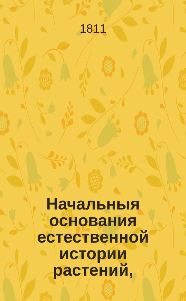 Начальныя основания естественной истории растений, : заключающия терминологию растений, лучшия системы, физиологию их и патологию, историю, описание растений употребительнейших, с кратким показанием их пользы в экономии, Врачебной науке, ремеслах и проч