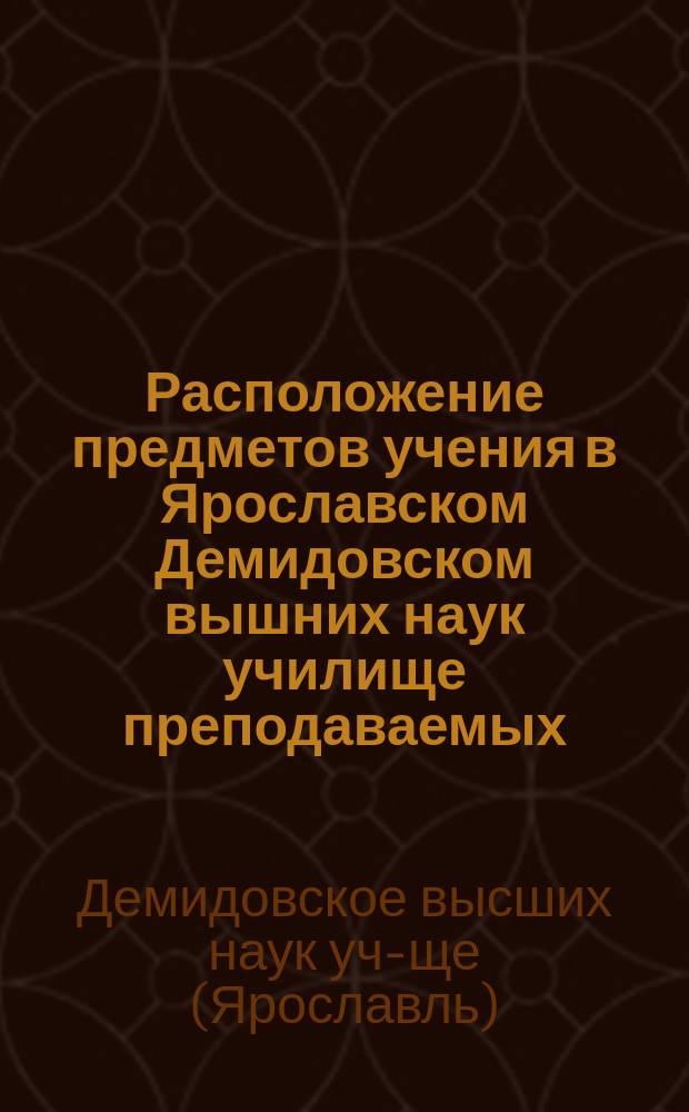 Расположение предметов учения в Ярославском Демидовском вышних наук училище преподаваемых...