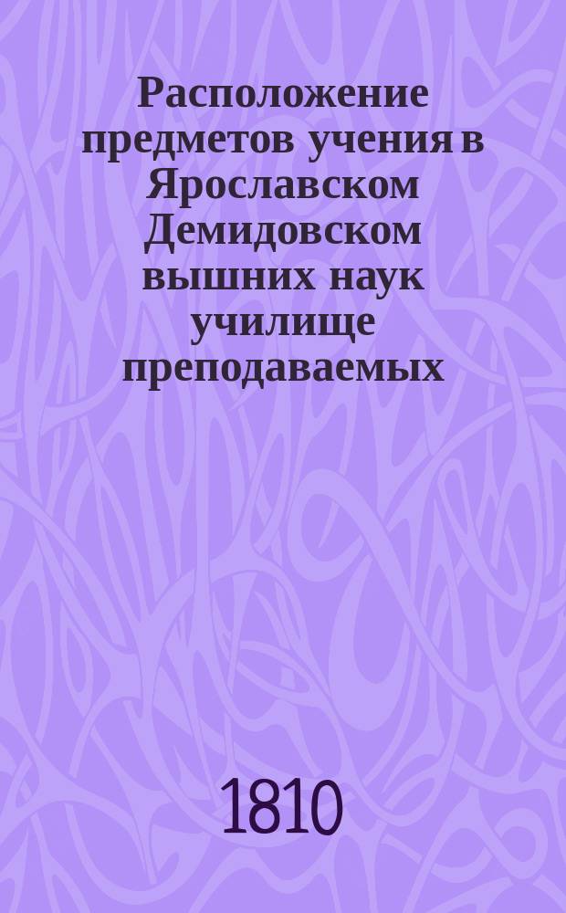 Расположение предметов учения в Ярославском Демидовском вышних наук училище преподаваемых... ... с 17-го августа : ... с 17-го августа 1810 по 28-е июня 1811 года