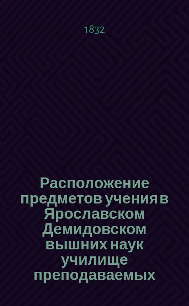 Расположение предметов учения в Ярославском Демидовском вышних наук училище преподаваемых... ... с 17-го августа : ... с 17-го августа 1832 года по 29-е июня 1833 года
