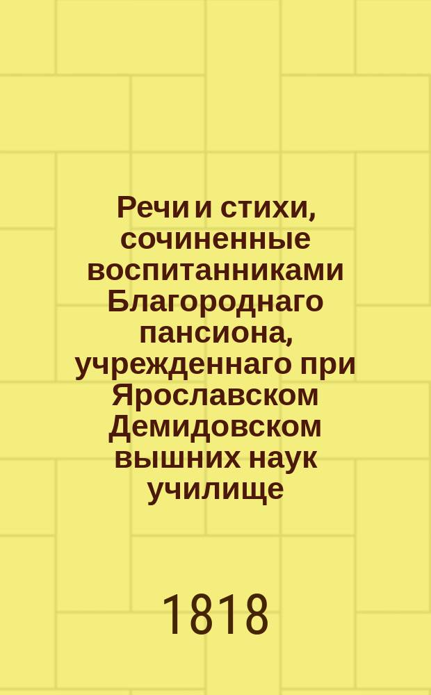 Речи и стихи, сочиненные воспитанниками Благороднаго пансиона, учрежденнаго при Ярославском Демидовском вышних наук училище, и говоренные на публичном акте декабря 22 го дня 1815 года. ... декабря 22-го дня 1818 года