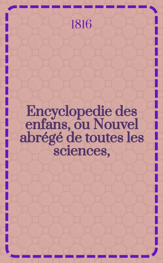 Encyclopedie des enfans, ou Nouvel abr&eacute;g&eacute; de toutes les sciences, = Детская энциклопедия, или Новейшее понятие о всех науках.