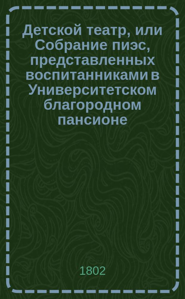 Детской театр, или Собрание пиэс, представленных воспитанниками в Университетском благородном пансионе. Ч. 1. Благородное дитя. : Драма в двух действиях. Друзья нынешняго века : Комедия в одном действии]