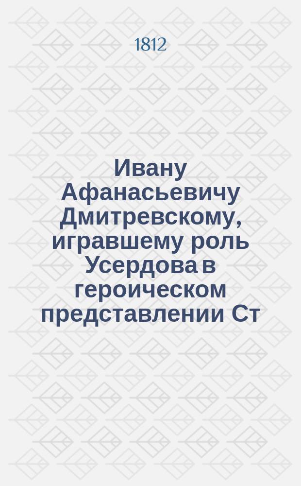 Ивану Афанасьевичу Дмитревскому, игравшему роль Усердова в героическом представлении Ст. Ив. Висковатого, названном Всеобщее ополчение 1812 года августа 30 дня : Стихотворение