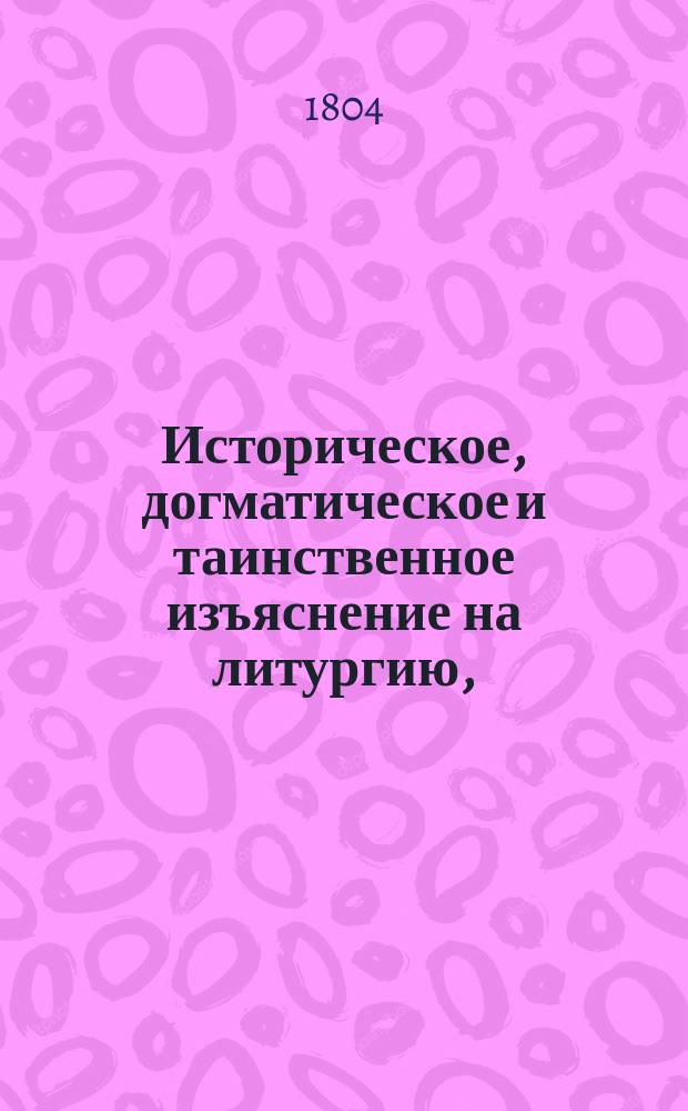 Историческое, догматическое и таинственное изъяснение на литургию, : в котором показуется: от кого, когда и на какой конец уставлена литургия; как совершалась она во времена апостольския и в первыя три столетия, до времен Василия Великаго и святаго Златоуста; когда, кем и по какому случаю уставлены в совершении ея молитвы, ектении, песни и обряды и проч. : Собранное из Священнаго писания, правил и деяний вселенских и поместных соборов, и из писаний древних святых отцев и новейших достоверных повествователей