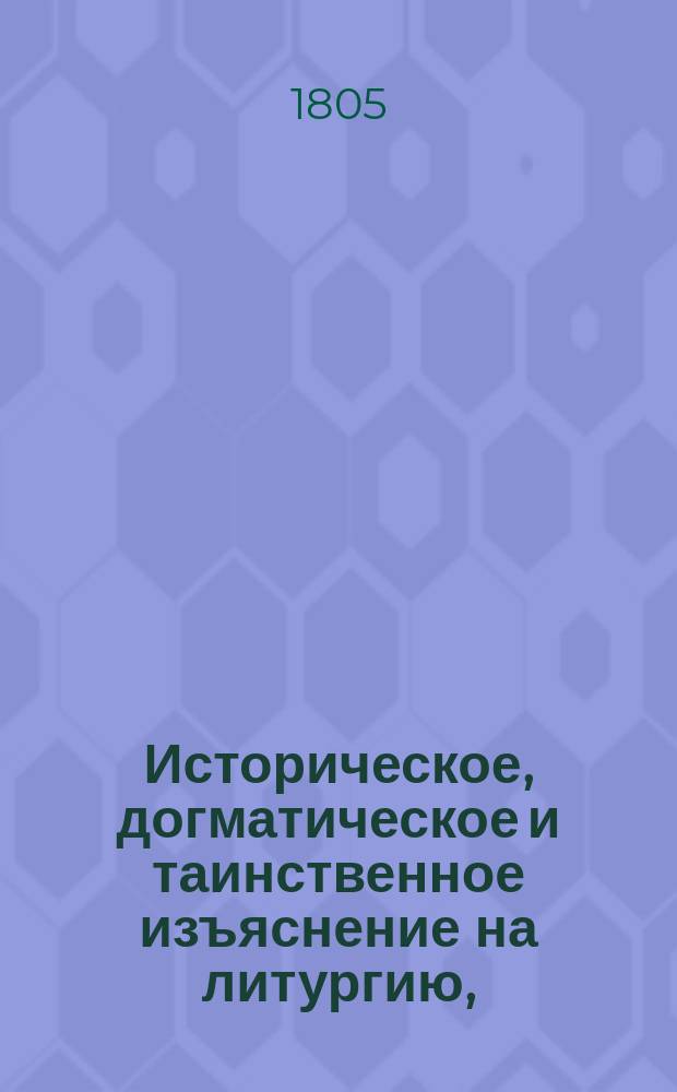 Историческое, догматическое и таинственное изъяснение на литургию, : в котором показуется: от кого, когда и на какой конец уставлена литургия; как совершалась она во времена апостольския и в первыя три столетия, до времен Василия Великаго и святаго Златоуста; когда, кем и по какому случаю уставлены в совершении ея молитвы, ектении, песни и обряды и проч. : Собранное из Священнаго писания, правил и деяний вселенских и поместных соборов, и из писаний древних святых отцев и новейших достоверных повествователей