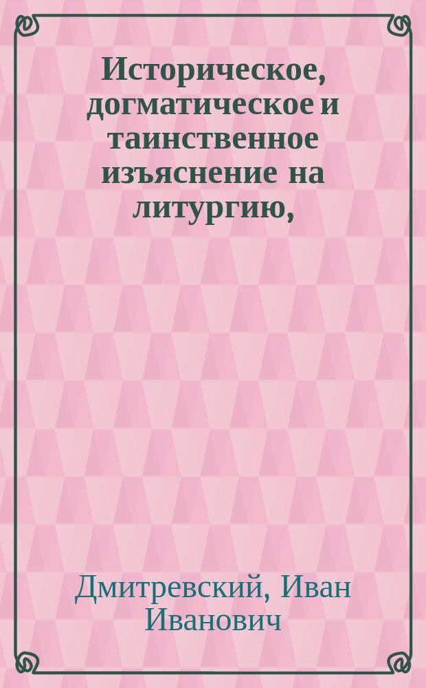 Историческое, догматическое и таинственное изъяснение на литургию, : в котором показуется: от кого, когда и на какой конец уставлена литургия; как совершалась она во времена апостольския и в первыя три столетия, до времен Василия Великаго и святаго Златоуста; когда, кем и по какому случаю уставлены в совершении ея молитвы, ектении, песни и обряды, и проч. : Собранное из Священнаго писания, правил и деяний вселенских и поместных соборов, и из писаний древних святых отцев и других достоверных повествователей, со внесением их свидетельств точными словами