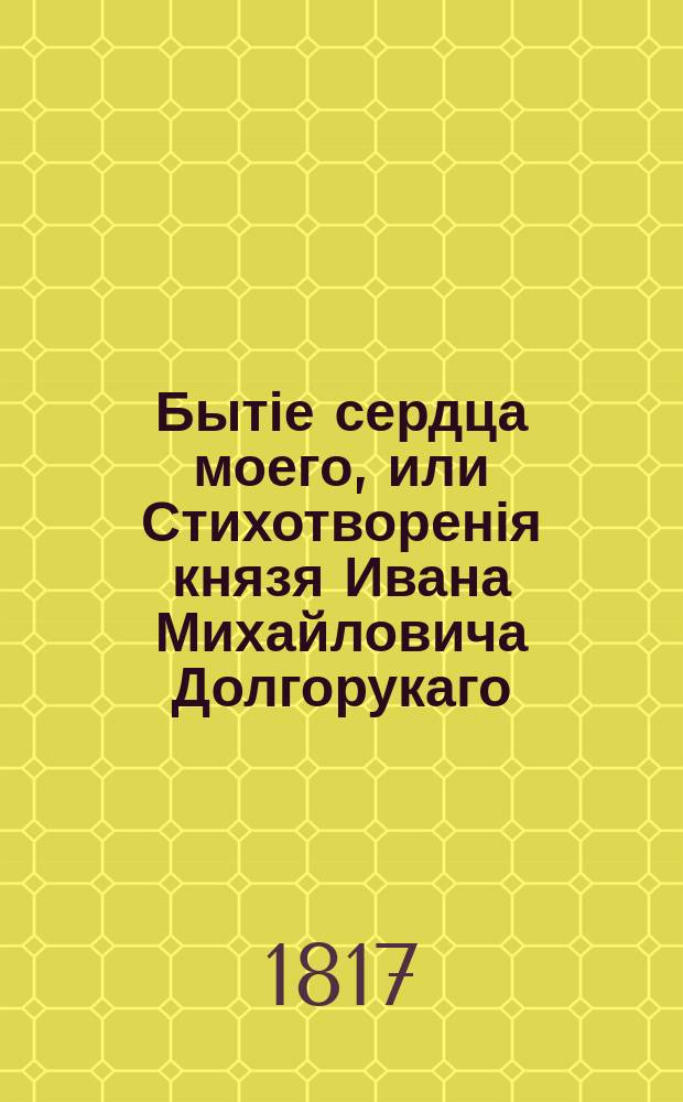 Бытіе сердца моего, или Стихотворенія князя Ивана Михайловича Долгорукаго : В четырех частях. Ч. 1 : Содержащая в себе предметы высокие, нравственные, или печальные