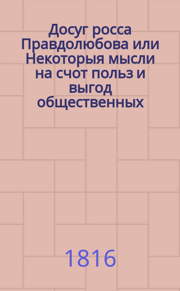 Досуг росса Правдолюбова или Некоторыя мысли на счот польз и выгод общественных : Извлеченные из событий и торговлей обширных царств московских. Ч. 1