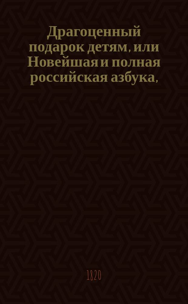 Драгоценный подарок детям, или Новейшая и полная российская азбука, : содержащая в себе, разныя молитвы, символ веры, десять заповедей, краткую священную историю Ветхаго и Новаго Завета, краткия правила из натуральной истории, правила благонравия, нравоучительныя басни и повести, краткия правила российской грамматики и арифметики