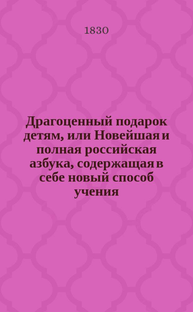 Драгоценный подарок детям, или Новейшая и полная российская азбука, содержащая в себе новый способ учения, разные молитвы, символ веры, десять заповедей, краткую священную историю ветхого и нового завета, краткие правила из натуральной истории, правила благонравия, нравоучительные басни и повести, краткие правила российской грамматики и арифметики