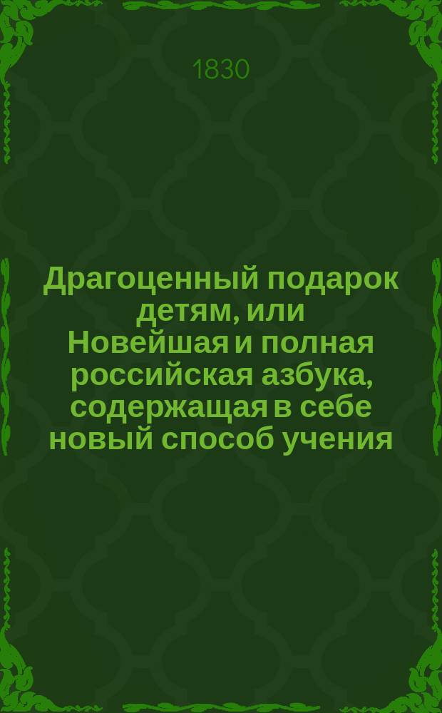 Драгоценный подарок детям, или Новейшая и полная российская азбука, содержащая в себе новый способ учения, разные молитвы, символ веры, десять заповедей, краткую священную историю ветхого и нового завета, краткие правила из натуральной истории, правила благонравия, нравоучительные басни и повести, краткие правила российской грамматики и арифметики