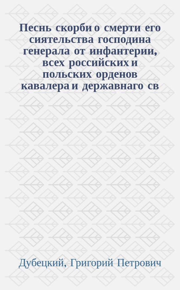 Песнь скорби о смерти его сиятельства господина генерала от инфантерии, всех российских и польских орденов кавалера и державнаго св. Иоанна Иерусалимскаго командора, главнокомандующаго российскими войсками в Галиции князя Сергия Федоровича Голицына, скончавшагося в городе Тарнополе 20 генваря 1810 года. Вернейшаго сына отечества, друга нещастных - незабвеннаго моего благодетеля
