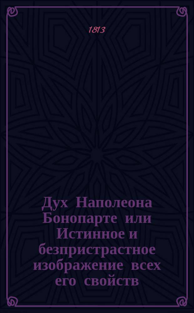 Дух Наполеона Бонопарте или Истинное и безпристрастное изображение всех его свойств : содержащее в себе описание происхождения, воспитания, безверия, лицемерства, обманов, предприимчивости, дерзости, надменности, честолюбия, неблагодарности, корыстолюбия, развратности, мстительности, кровожадности, главнейших воинских успехов и проигрышей, слабости духа, нарушения трактатов, грабительства других держав, самовластнаго распределения исхищенных им престолов родственникам и другим достойнейшим своим соумышленникам, тиранства подвластных ему народов, и всех постыднейших мер, принимаемых Наполеоном для вящего распространения беззаконной своей власти; с биографическими замечаниями о Людовике, Иосифе, Иерониме и Люциане Бонопарте, Иоахиме Мюрате, Евгении Богарне, Карле Талейране, кардинале Феше, и многих других, более или менее содействовавших возвышению перваго консула бывшей Французской республики, основанное на показании очевидцев и достовернейших политических авторов. Ч. 2