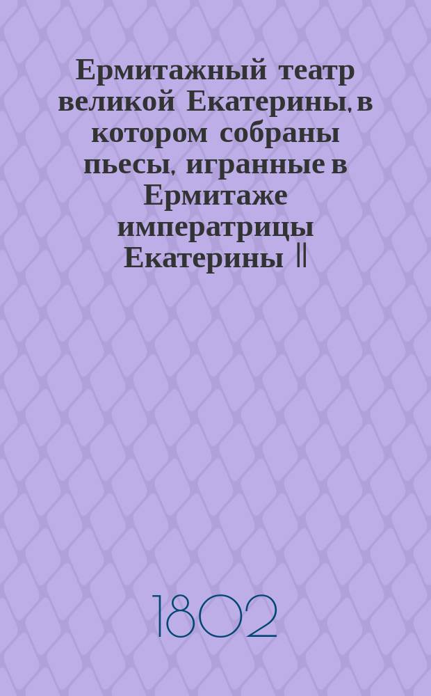 Ермитажный театр великой Екатерины, в котором собраны пьесы, игранные в Ермитаже императрицы Екатерины II, сочиненные самой ею и особами, составлявшими ее общество : Перевод с французского. Ч. 1-2