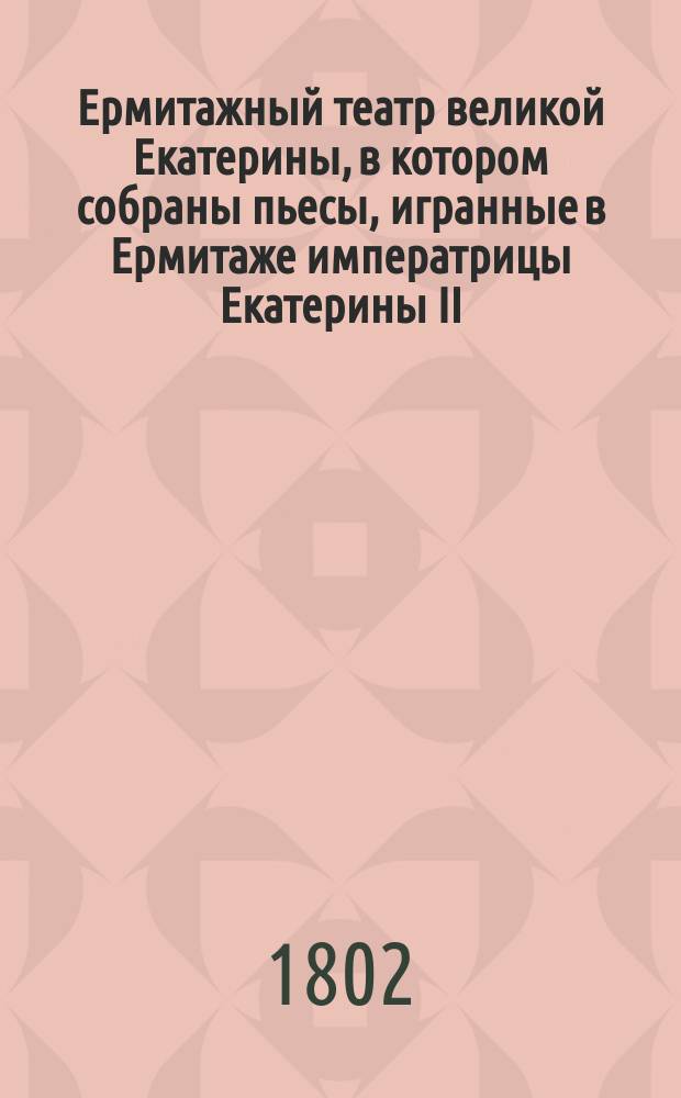 Ермитажный театр великой Екатерины, в котором собраны пьесы, игранные в Ермитаже императрицы Екатерины II, сочиненные самой ею и особами, составлявшими ее общество : Перевод с французского. Ч. 1-2. Ч. 1