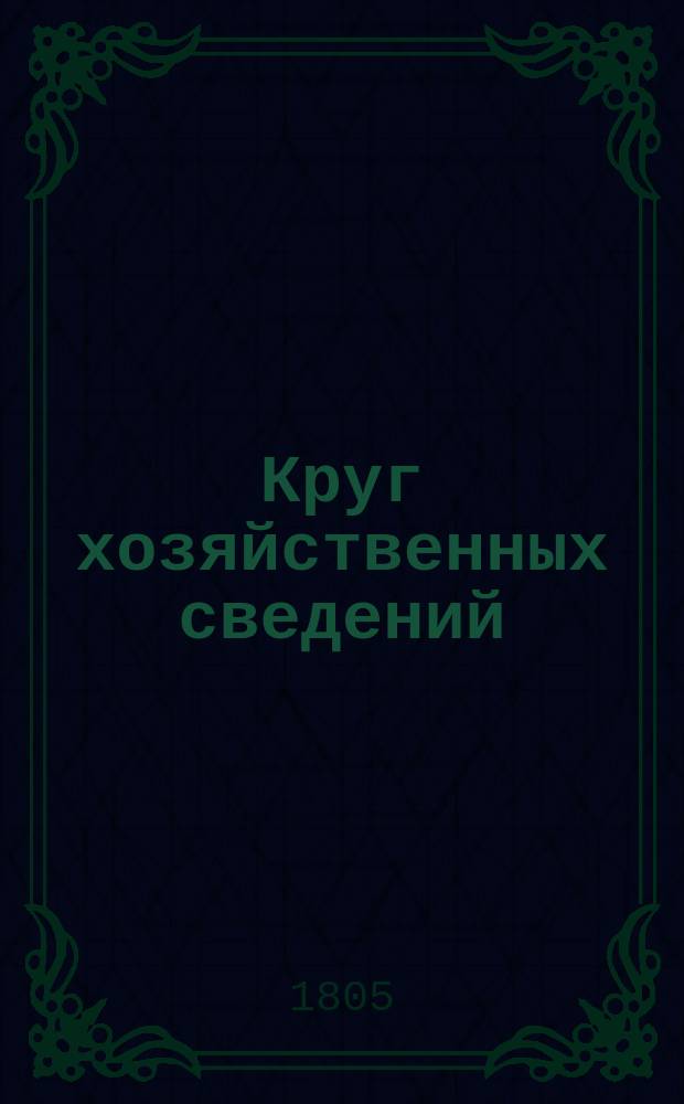 Круг хозяйственных сведений : Ежемес. сочинение, изд. Вольным эконом. о-вом в пользу и удовольствие гор. и сел. хозяев, помещиков, управителей имений и всякого знания людей, занимающихся земледелием и домостроительством
