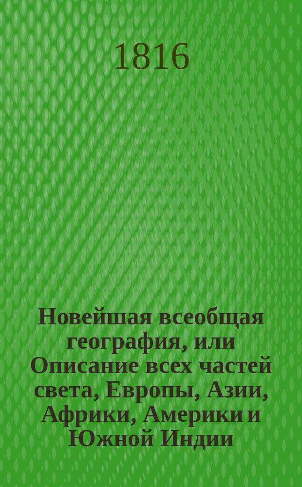 Новейшая всеобщая география, или Описание всех частей света, Европы, Азии, Африки, Америки и Южной Индии, по последнему политическому разделению : в которой описаны пределы государств, составныя части оных, пространство, моря, реки, озера, горы, климат, качество земли, естественныя произведения из всех царств природы, образ правления, вероисповедание, число жителей, их промышленность, рукоделия, фабрики, торговля и знатнейшие города с достопамятностьми своими. Ч. 4 : [Америка]