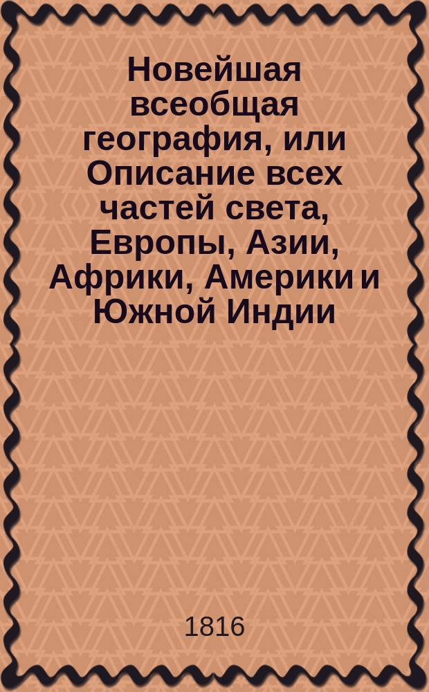 Новейшая всеобщая география, или Описание всех частей света, Европы, Азии, Африки, Америки и Южной Индии, по последнему политическому разделению : в которой описаны пределы государств, составныя части оных, пространство, моря, реки, озера, горы, климат, качество земли, естественныя произведения из всех царств природы, образ правления, вероисповедание, число жителей, их промышленность, рукоделия, фабрики, торговля и знатнейшие города с достопамятностьми своими. Ч. 5 : [Австралия]