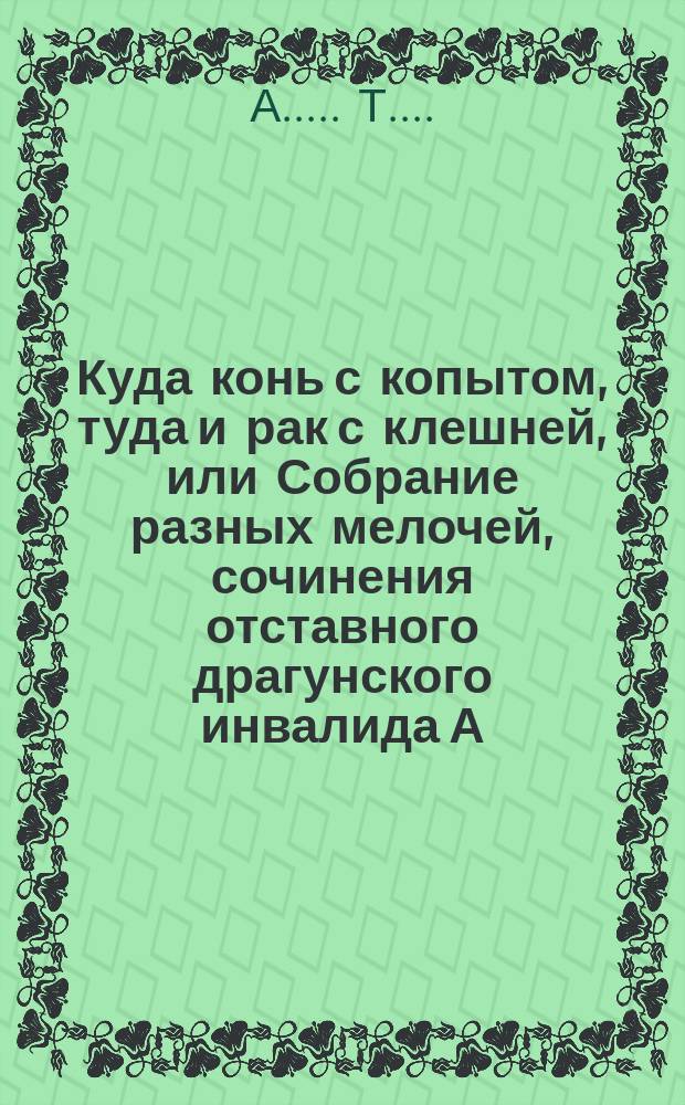 Куда конь с копытом, туда и рак с клешней, или Собрание разных мелочей, сочинения отставного драгунского инвалида А..... Т..... : Стихи