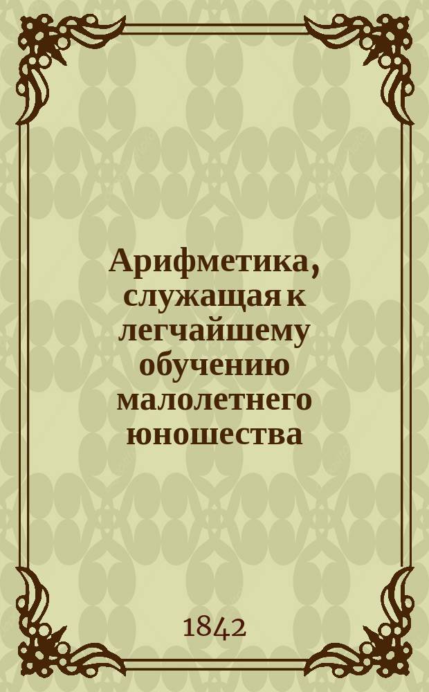 Арифметика, служащая к легчайшему обучению малолетнего юношества : В 2 ч