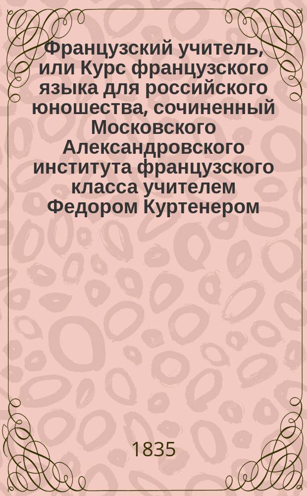 Французский учитель, или Курс французского языка для российского юношества, сочиненный Московского Александровского института французского класса учителем Федором Куртенером : Ч. 1-2