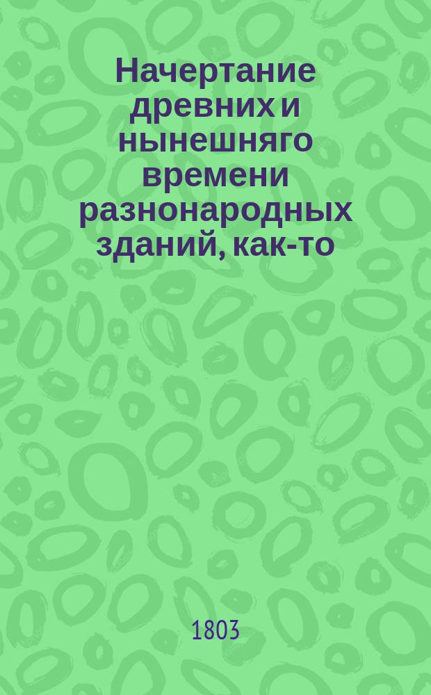 Начертание древних и нынешняго времени разнонародных зданий, как-то: храмов, домов, садов, статуй, трофеев, обелисков, пирамид и других украшений : С описанием, как располагать и производить разныя строения, со изъяснением мер и употребляемых материалов и с приложением десяти гравированных таблиц, содержащих разных восемьдесять одну фигуру. Ч. 4