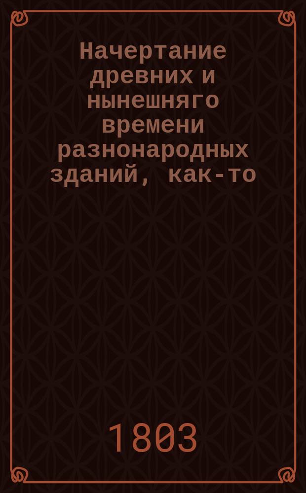 Начертание древних и нынешняго времени разнонародных зданий, как-то: храмов, домов, садов, статуй, трофеев, обелисков, пирамид и других украшений : С описанием, как располагать и производить разныя строения, со изъяснением мер и употребляемых материалов и с приложением десяти гравированных таблиц, содержащих разных восемьдесять одну фигуру. Ч. 7