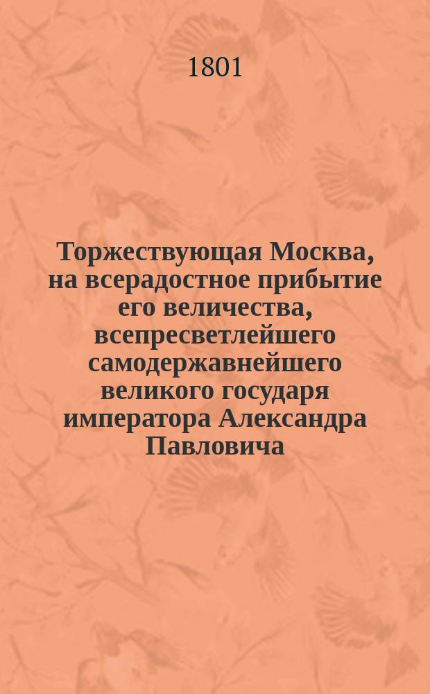 Торжествующая Москва, на всерадостное прибытие его величества, всепресветлейшего самодержавнейшего великого государя императора Александра Павловича, в первопрестольный град Москву сего 1801 года в сентябре