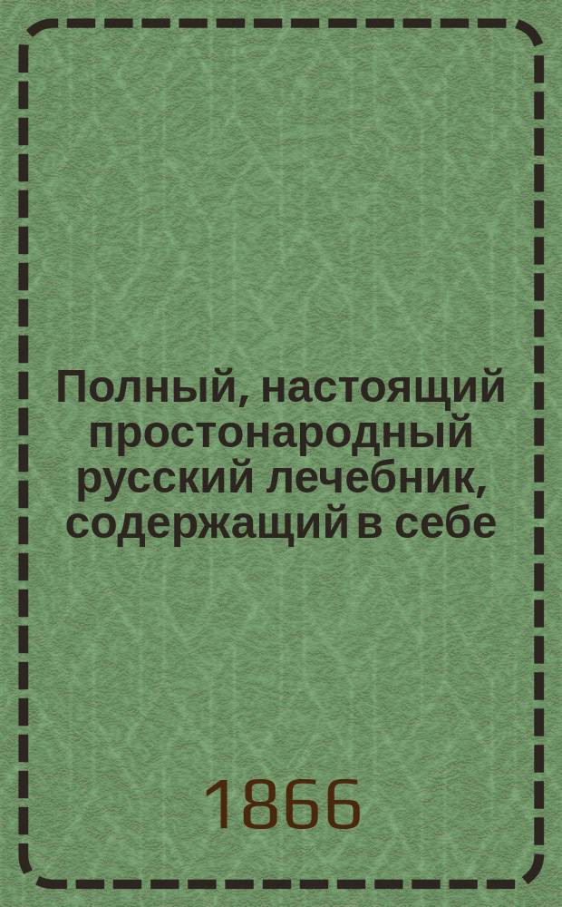 Полный, настоящий простонародный русский лечебник, содержащий в себе: ясное и точное описание всех болезней, средства предупреждать их, их причины, признаки и лечение, с помощью самых верных и простых лекарств, с присовокуплением лечения скотских болезней