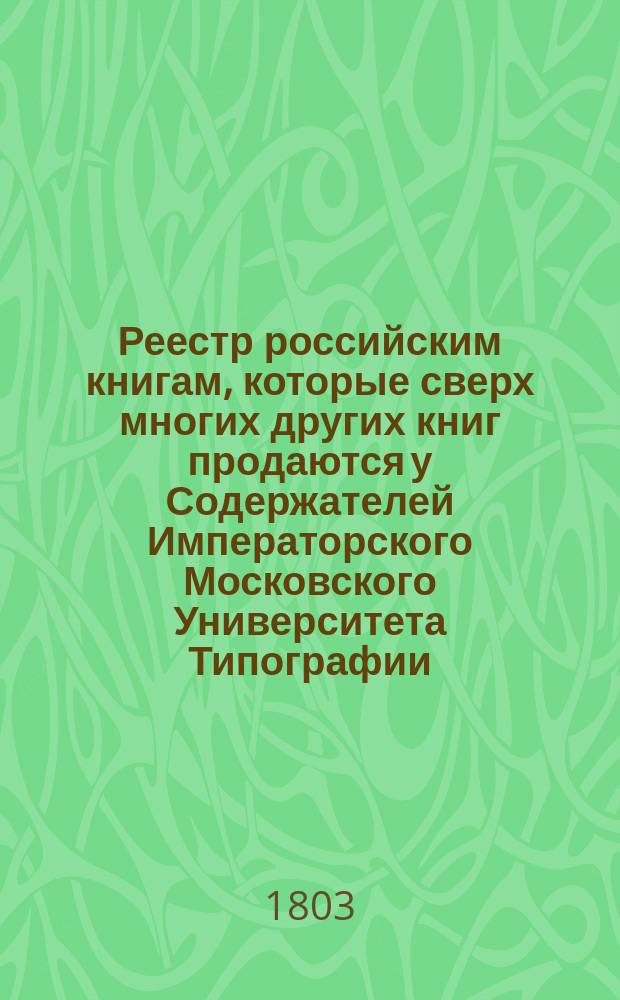 Реестр российским книгам, которые сверх многих других книг продаются у Содержателей Императорского Московского Университета Типографии, Любия, Гария и Попова в Москве...