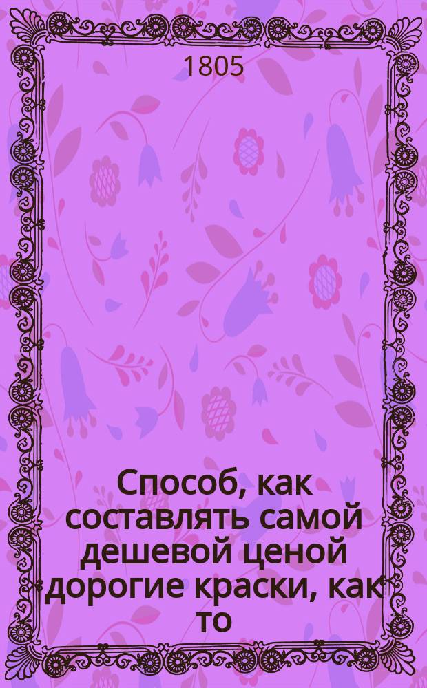 Способ, как составлять самой дешевой ценой дорогие краски, как то: бакан, кармин и ультрамарин, и все другие, производя их из одной токмо материи; или Опыты, касательные до каменных красок изобретения и сочинения Дмитрия Светикова : Отд-ние 1-