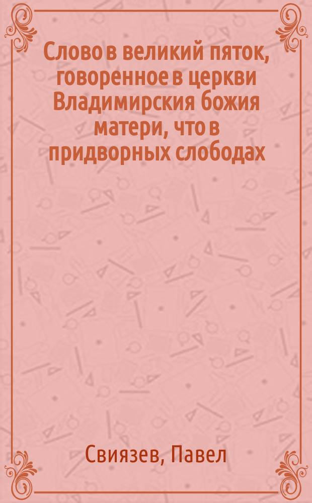 Слово в великий пяток, говоренное в церкви Владимирския божия матери, что в придворных слободах, протоиереем Павлом Свиязевым, 1813 года