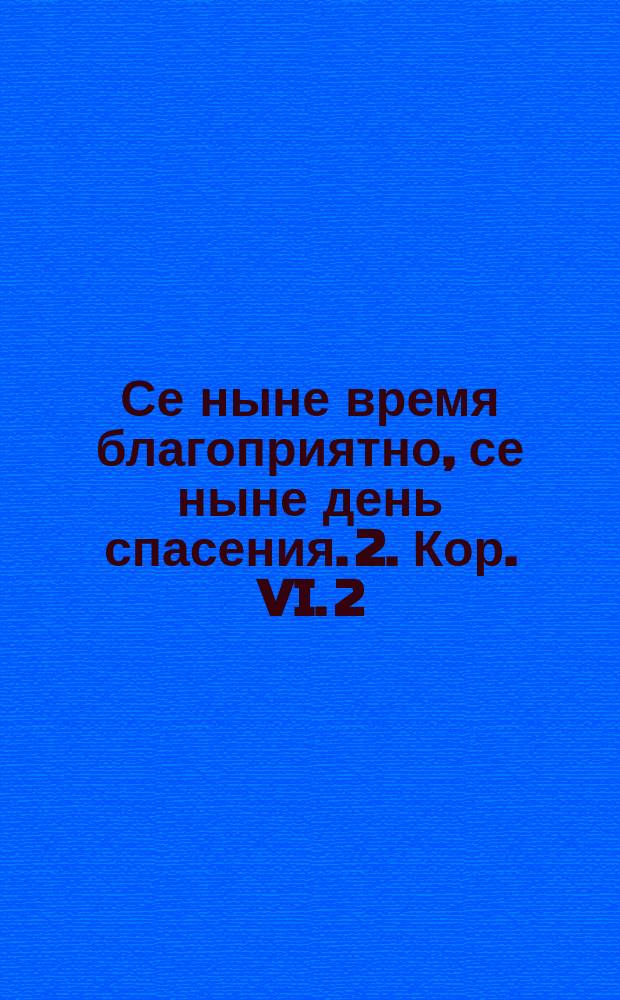 Се ныне время благоприятно, се ныне день спасения. 2. Кор. VI. 2