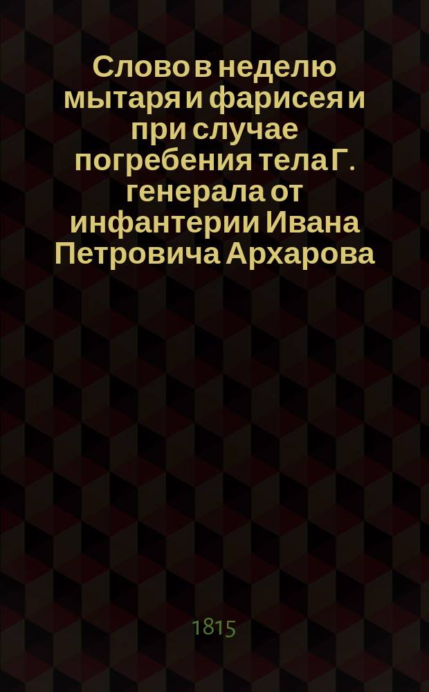 Слово в неделю мытаря и фарисея и при случае погребения тела Г. генерала от инфантерии Ивана Петровича Архарова, говоренное Санктпетербургской духовной академии магистром Василием Себржинским, февраля 7 дня 1815 года