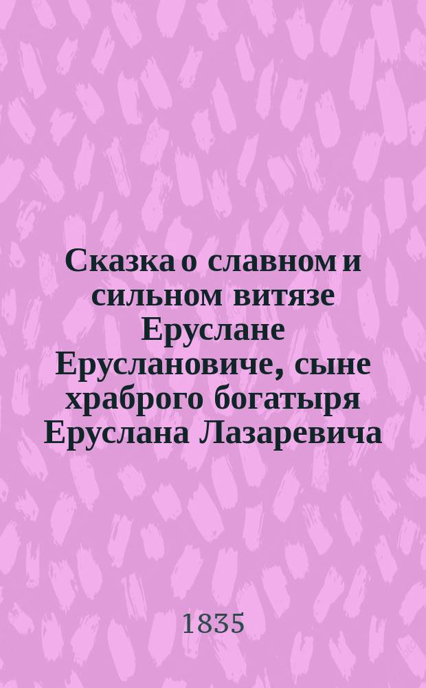 Сказка о славном и сильном витязе Еруслане Еруслановиче, сыне храброго богатыря Еруслана Лазаревича, и о его храбрости и невообразимой красоте царевны Пульхерии Елеазаровны
