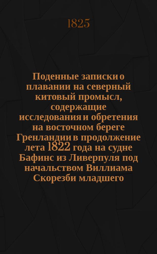 Поденные записки о плавании на северный китовый промысл, содержащие исследования и обретения на восточном береге Гренландии в продолжение лета 1822 года на судне Бафинс из Ливерпуля под начальством Виллиама Скорезби младшего : Преложено с английского