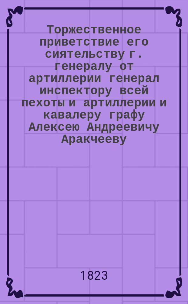 Торжественное приветствие его сиятельству г. генералу от артиллерии генерал инспектору всей пехоты и артиллерии и кавалеру графу Алексею Андреевичу Аракчееву, на случай его посещения, коим удостоил Армянское Лазаревское учебное заведение, ноября 13 дня 1823 года