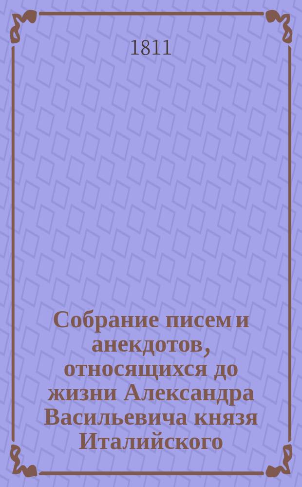 Собрание писем и анекдотов, относящихся до жизни Александра Васильевича князя Италийского, графа Суворова-Рымникского, в коих изображается истинный дух и характер сего героя, с присовокуплением Вахт-парада, или Науки побеждать, сочиненной сим непобедимым полководцем