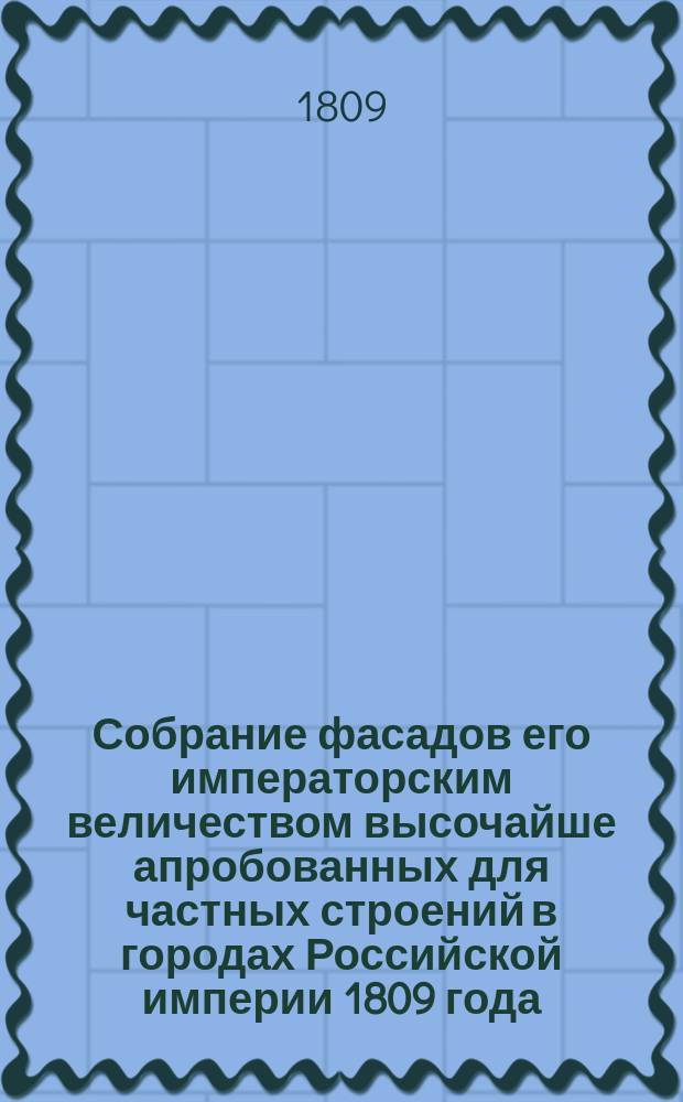 Собрание фасадов его императорским величеством высочайше апробованных для частных строений в городах Российской империи 1809 года : Ч. 1-. Ч. 1