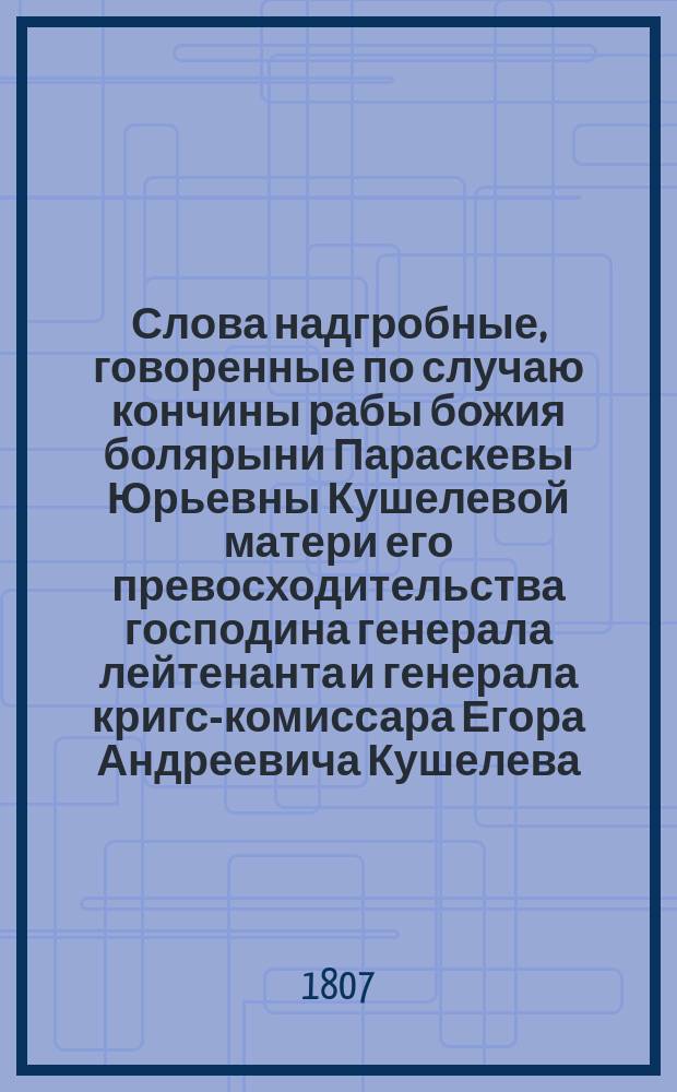Слова надгробные, говоренные по случаю кончины рабы божия болярыни Параскевы Юрьевны Кушелевой матери его превосходительства господина генерала лейтенанта и генерала кригс-комиссара Егора Андреевича Кушелева, в селе Якшине, богом данное тож в церкви благовещения пресвятыя богородицы