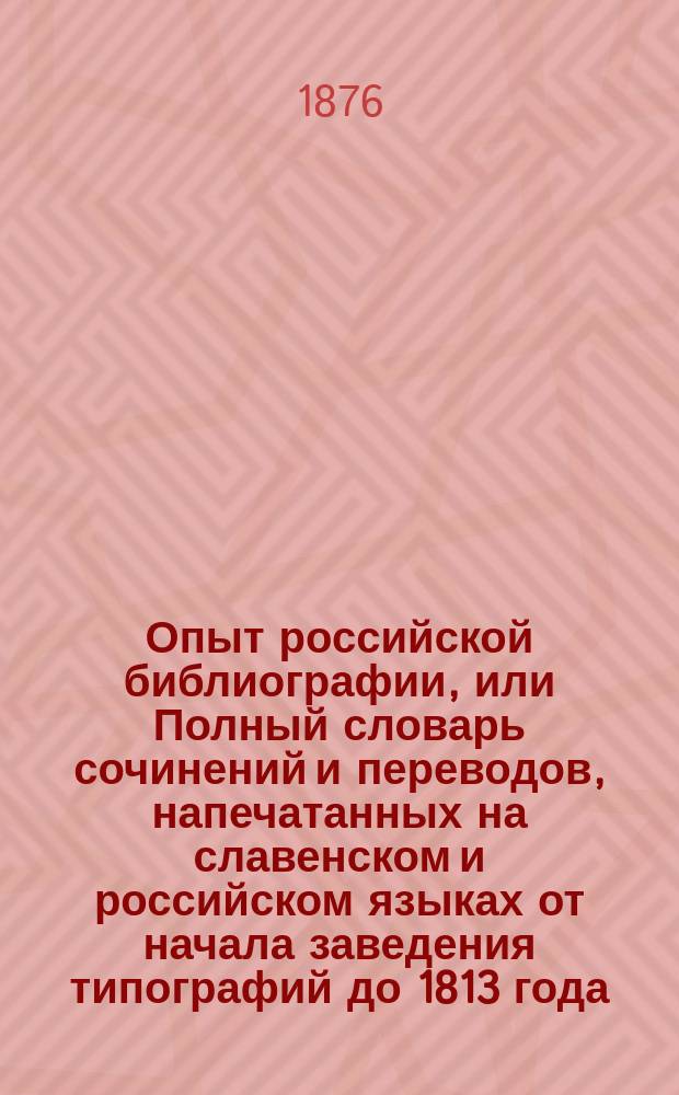 Опыт российской библиографии, или Полный словарь сочинений и переводов, напечатанных на славенском и российском языках от начала заведения типографий до 1813 года, с предисловием, служащим введением в сию науку, совершенно новую в России, с историей о начале и успехах книгопечатания как в Европе вообще, так и особенно в России, с примечаниями о древних редких книгах и с краткими из оных выписками. Алфавитный : Алфавитный указатель имен авторов, переводчиков, издателей и других лиц, упоминаемых в "Опыте российской библиографии" В. Сопикова. (Т. 2-5)