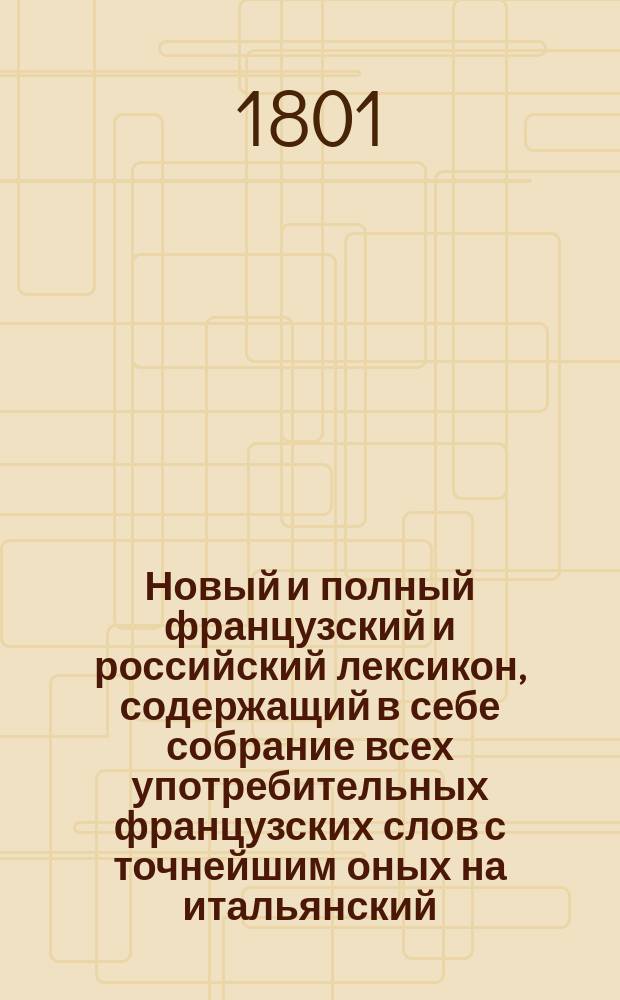 Новый и полный французский и российский лексикон, содержащий в себе собрание всех употребительных французских слов с точнейшим оных на итальянский, немец. и латин. языки переводом, с объяснением различных их знаменований и всех грамматических свойств. Ч. 2 : G - Z
