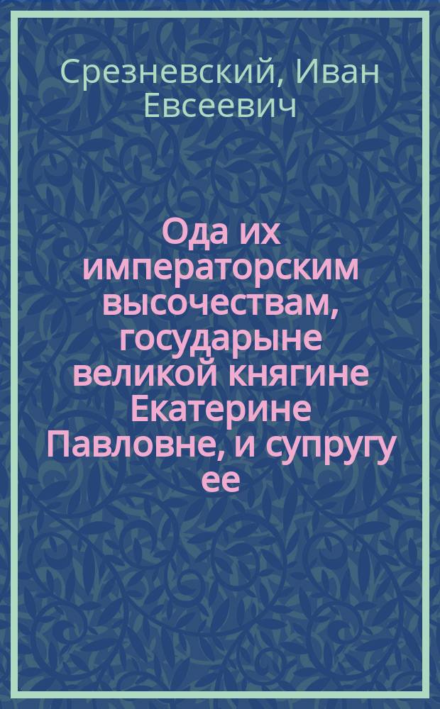 Ода их императорским высочествам, государыне великой княгине Екатерине Павловне, и супругу ее, светлейшему принцу Георгу Голштейн-Олденбургскому, новгородскому, тверскому и ярославскому генерал-губернатору и главному директору путей сообщения в России; которую с чувствами глубочайшего благоговения подносит Ярославское Демидовское вышних наук училище при вожделенном оного посещении