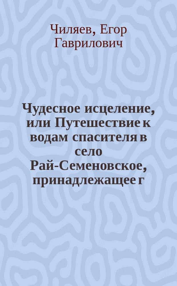 Чудесное исцеление, или Путешествие к водам спасителя в село Рай-Семеновское, принадлежащее г. тайному советнику действительному камергеру и кавалеру А.П. Нащокину